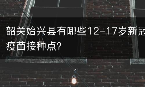韶关始兴县有哪些12-17岁新冠疫苗接种点？