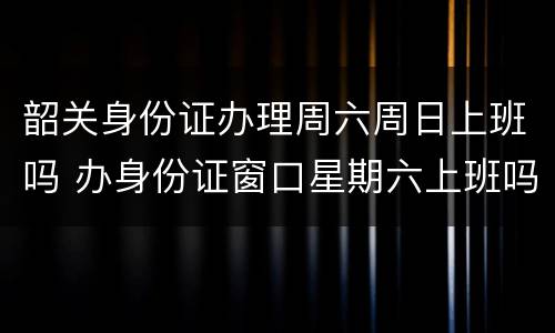 韶关身份证办理周六周日上班吗 办身份证窗口星期六上班吗