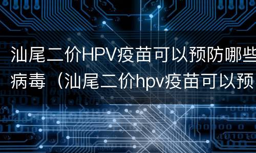 汕尾二价HPV疫苗可以预防哪些病毒（汕尾二价hpv疫苗可以预防哪些病毒）