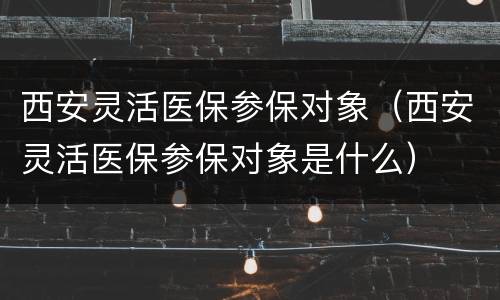 西安灵活医保参保对象（西安灵活医保参保对象是什么）