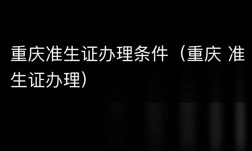 重庆准生证办理条件（重庆 准生证办理）