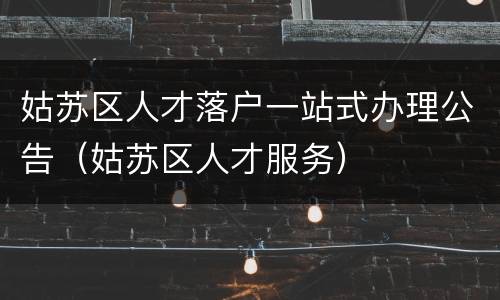 姑苏区人才落户一站式办理公告（姑苏区人才服务）