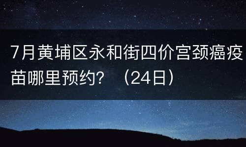 7月黄埔区永和街四价宫颈癌疫苗哪里预约？（24日）