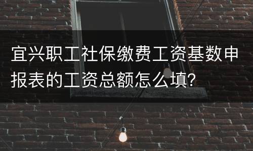 宜兴职工社保缴费工资基数申报表的工资总额怎么填？