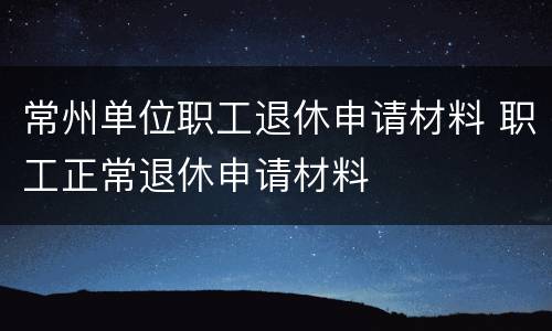 常州单位职工退休申请材料 职工正常退休申请材料