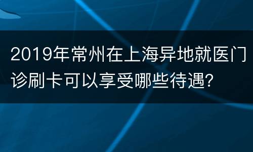 2019年常州在上海异地就医门诊刷卡可以享受哪些待遇？