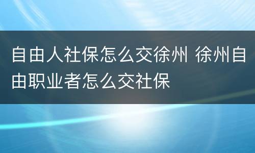 自由人社保怎么交徐州 徐州自由职业者怎么交社保