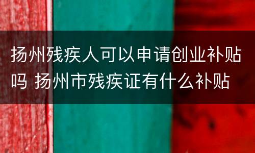 扬州残疾人可以申请创业补贴吗 扬州市残疾证有什么补贴