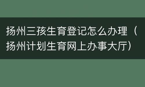 扬州三孩生育登记怎么办理（扬州计划生育网上办事大厅）