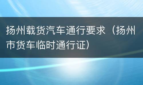 扬州载货汽车通行要求（扬州市货车临时通行证）