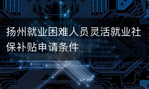 扬州就业困难人员灵活就业社保补贴申请条件