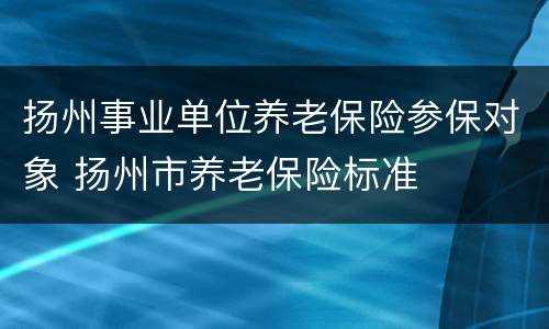 扬州事业单位养老保险参保对象 扬州市养老保险标准