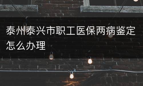 泰州泰兴市职工医保两病鉴定怎么办理