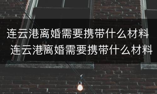 连云港离婚需要携带什么材料 连云港离婚需要携带什么材料去
