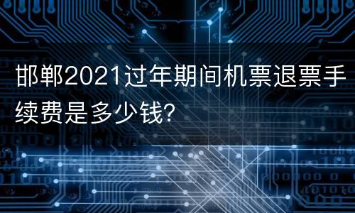 邯郸2021过年期间机票退票手续费是多少钱？