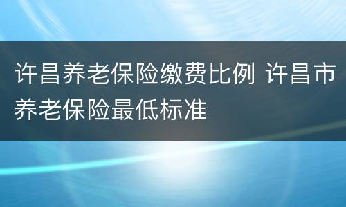 许昌养老保险缴费比例 许昌市养老保险最低标准