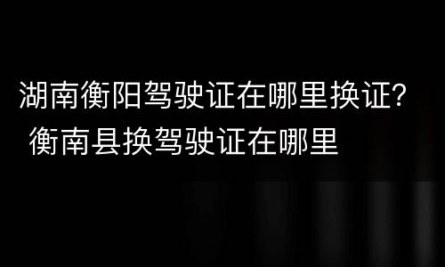 湖南衡阳驾驶证在哪里换证？ 衡南县换驾驶证在哪里