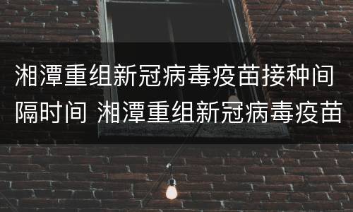 湘潭重组新冠病毒疫苗接种间隔时间 湘潭重组新冠病毒疫苗接种间隔时间表
