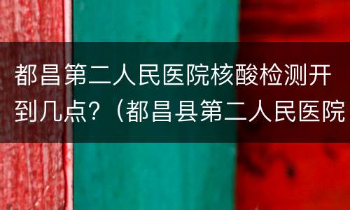 都昌第二人民医院核酸检测开到几点?（都昌县第二人民医院核酸检测）