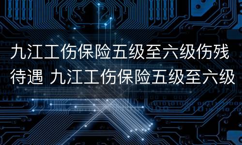 九江工伤保险五级至六级伤残待遇 九江工伤保险五级至六级伤残待遇是多少