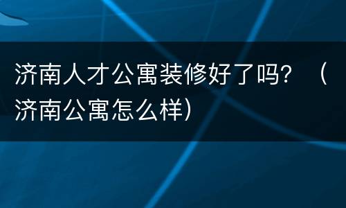 济南人才公寓装修好了吗？（济南公寓怎么样）