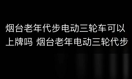 烟台老年代步电动三轮车可以上牌吗 烟台老年电动三轮代步车要挂牌吗