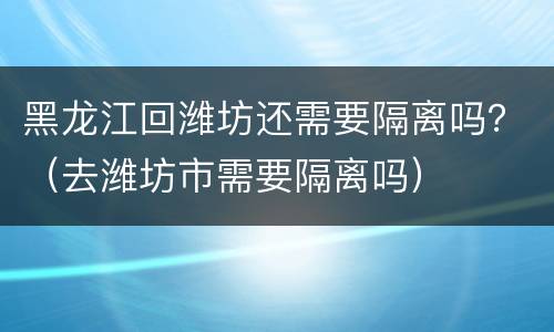 黑龙江回潍坊还需要隔离吗？（去潍坊市需要隔离吗）