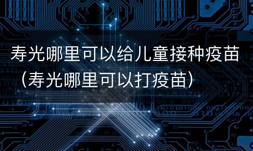 寿光哪里可以给儿童接种疫苗（寿光哪里可以打疫苗）