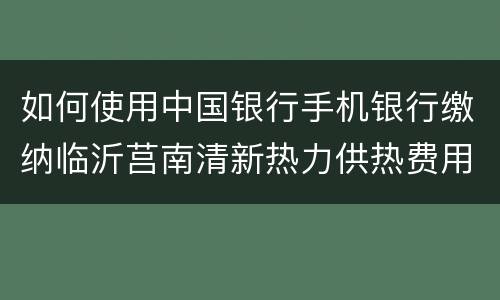 如何使用中国银行手机银行缴纳临沂莒南清新热力供热费用