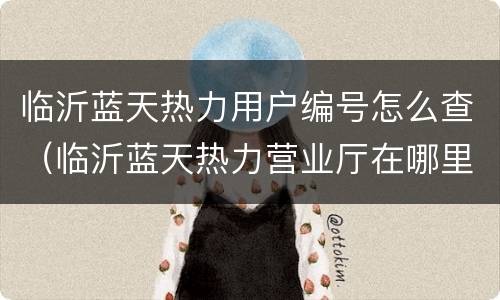 临沂蓝天热力用户编号怎么查（临沂蓝天热力营业厅在哪里）