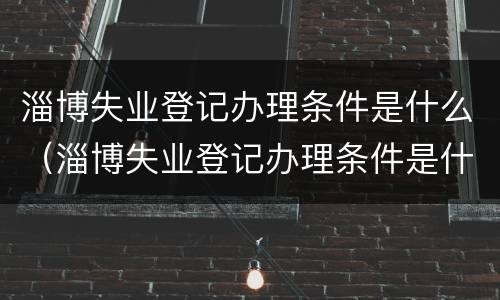 淄博失业登记办理条件是什么（淄博失业登记办理条件是什么呢）