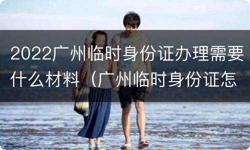 2022广州临时身份证办理需要什么材料（广州临时身份证怎么办理流程）