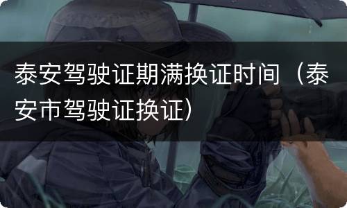 泰安驾驶证期满换证时间（泰安市驾驶证换证）