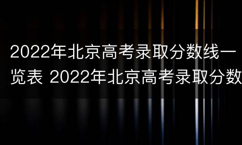 2022年北京高考录取分数线一览表 2022年北京高考录取分数线一览表公布