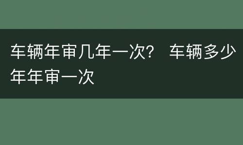 车辆年审几年一次？ 车辆多少年年审一次