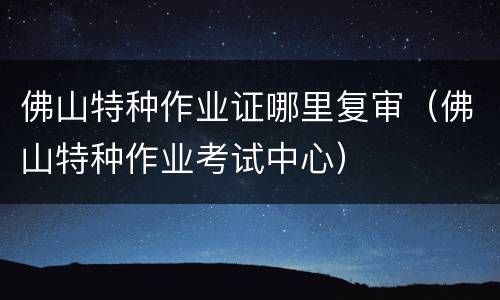 佛山特种作业证哪里复审（佛山特种作业考试中心）