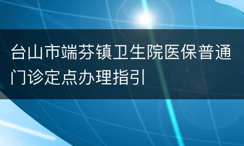 台山市端芬镇卫生院医保普通门诊定点办理指引