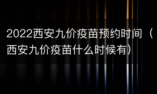 2022西安九价疫苗预约时间（西安九价疫苗什么时候有）