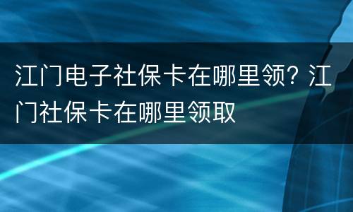 江门电子社保卡在哪里领? 江门社保卡在哪里领取