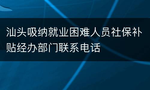 汕头吸纳就业困难人员社保补贴经办部门联系电话