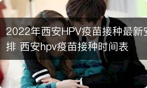 2022年西安HPV疫苗接种最新安排 西安hpv疫苗接种时间表