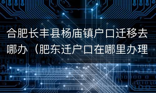 合肥长丰县杨庙镇户口迁移去哪办（肥东迁户口在哪里办理）