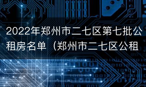 2022年郑州市二七区第七批公租房名单（郑州市二七区公租房最新政策）