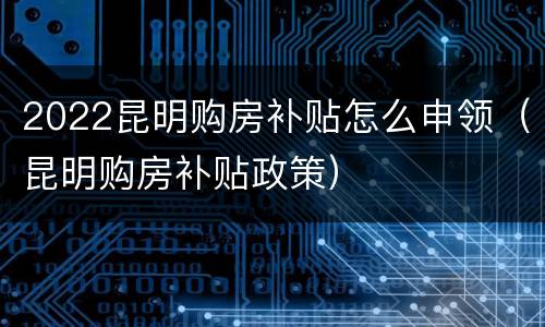 2022昆明购房补贴怎么申领（昆明购房补贴政策）