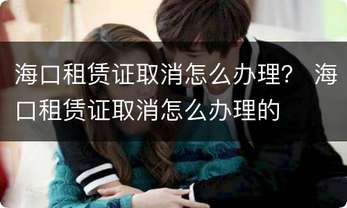 海口租赁证取消怎么办理？ 海口租赁证取消怎么办理的