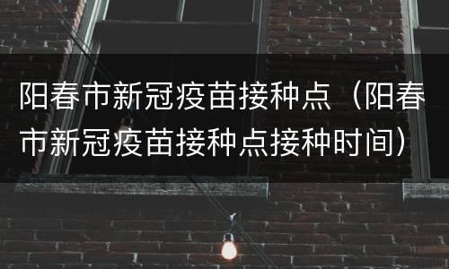 阳春市新冠疫苗接种点（阳春市新冠疫苗接种点接种时间）