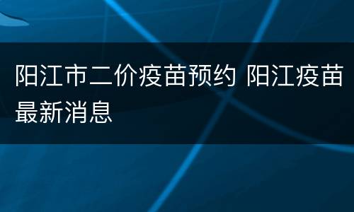 阳江市二价疫苗预约 阳江疫苗最新消息