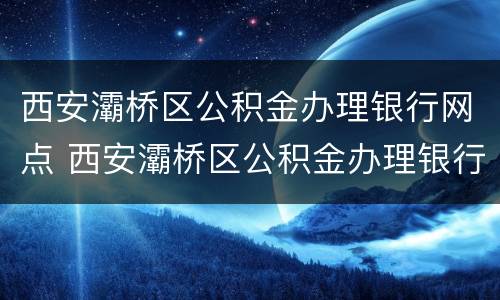 西安灞桥区公积金办理银行网点 西安灞桥区公积金办理银行网点查询