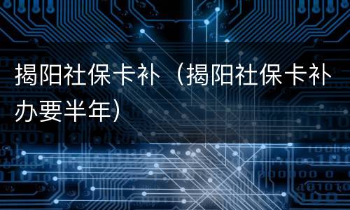 揭阳社保卡补（揭阳社保卡补办要半年）