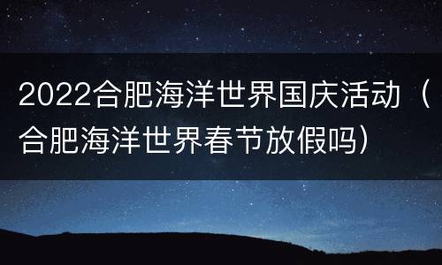 2022合肥海洋世界国庆活动（合肥海洋世界春节放假吗）
